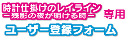 『時計仕掛けのレイライン-残影の夜が明ける時-』専用ユーザー登録フォーム 『時計仕掛けのレイライン-残影の夜が明ける時-』専用ユーザー登録フォーム